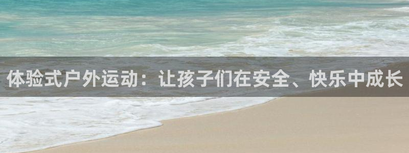 征途国际平台注册流程图:体验式户外运动:让孩子们在安全、快乐